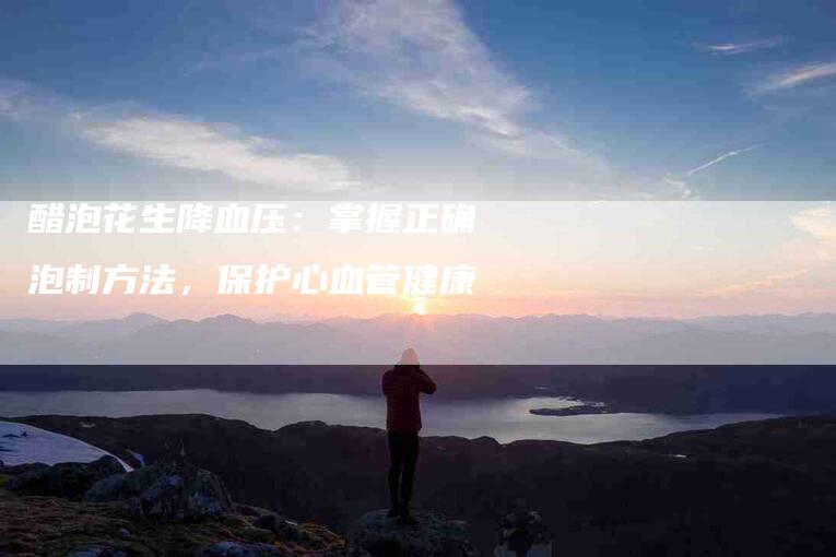 醋泡花生降血压：掌握正确泡制方法，保护心血管健康
