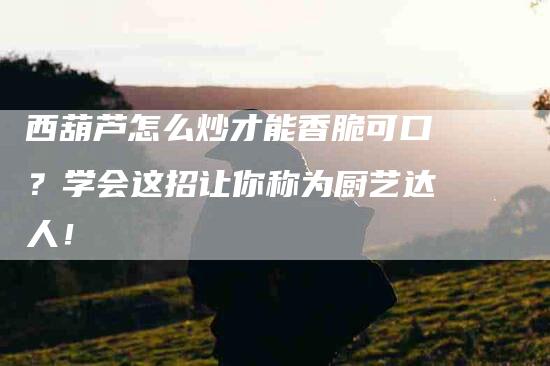 西葫芦怎么炒才能香脆可口？学会这招让你称为厨艺达人！