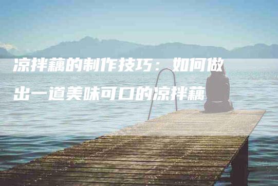 凉拌藕的制作技巧：如何做出一道美味可口的凉拌藕