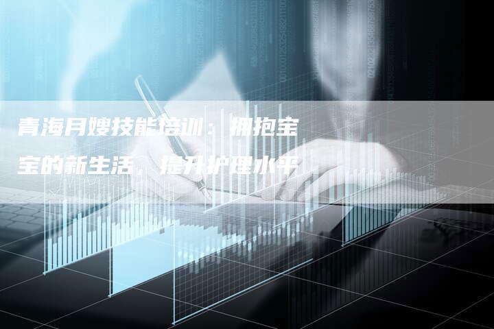 青海月嫂技能培训：拥抱宝宝的新生活，提升护理水平