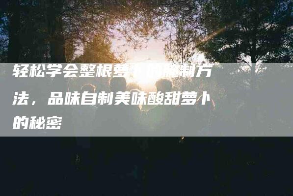 轻松学会整根萝卜的腌制方法，品味自制美味酸甜萝卜的秘密