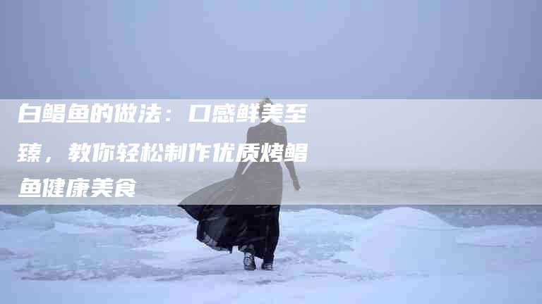 白鲳鱼的做法：口感鲜美至臻，教你轻松制作优质烤鲳鱼健康美食