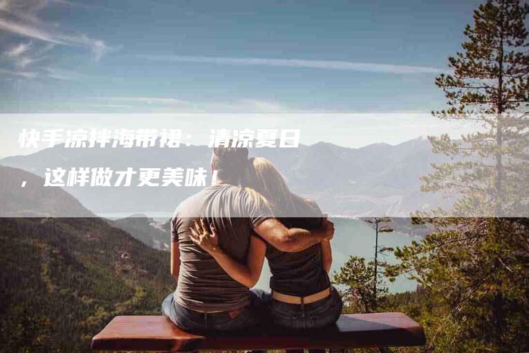 快手凉拌海带裙：清凉夏日，这样做才更美味！