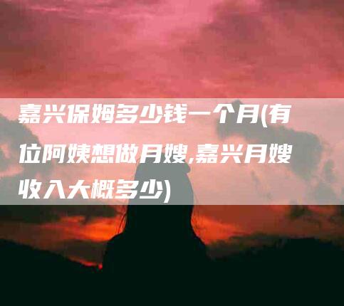 嘉兴保姆多少钱一个月(有位阿姨想做月嫂,嘉兴月嫂收入大概多少)