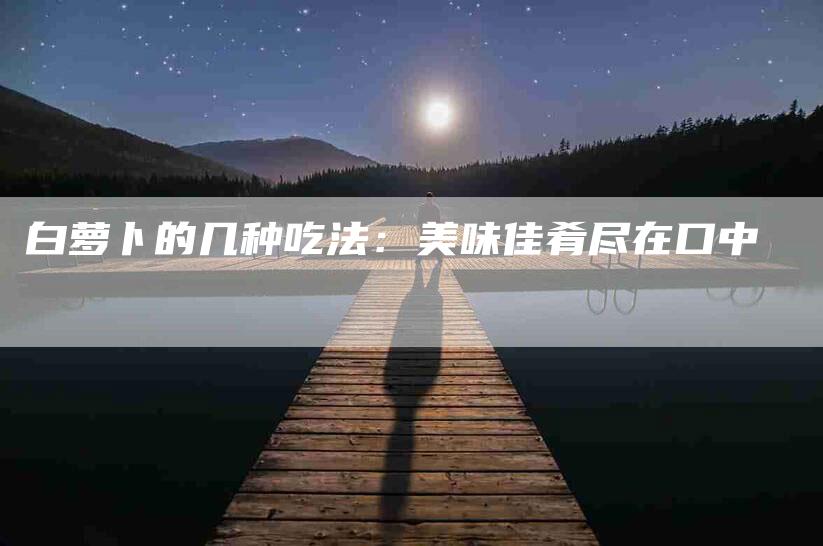 白萝卜的几种吃法：美味佳肴尽在口中-住家保姆月嫂服务_家政保洁钟点工家政服务_速上门月嫂网首页