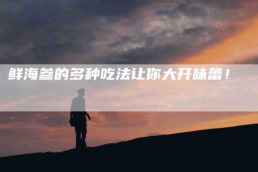 鲜海参的多种吃法让你大开味蕾！-住家保姆月嫂服务_家政保洁钟点工家政服务_速上门月嫂网首页