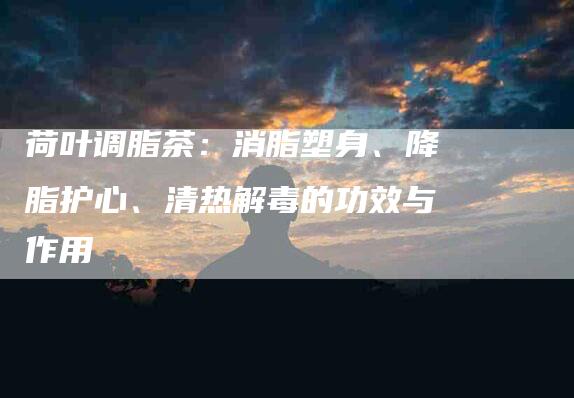 荷叶调脂茶：消脂塑身、降脂护心、清热解毒的功效与作用-住家保姆月嫂服务_家政保洁钟点工家政服务_速上门月嫂网首页