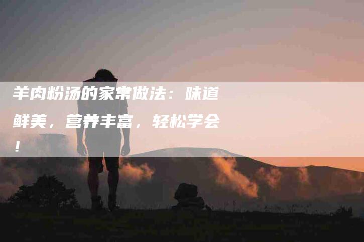 羊肉粉汤的家常做法：味道鲜美，营养丰富，轻松学会！-住家保姆月嫂服务_家政保洁钟点工家政服务_速上门月嫂网首页