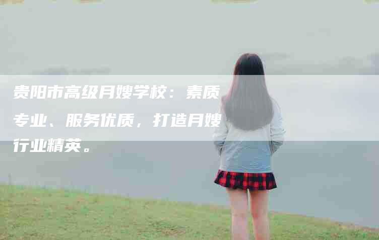 贵阳市高级月嫂学校：素质专业、服务优质，打造月嫂行业精英。