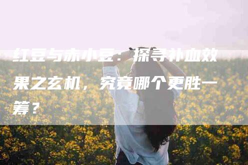 红豆与赤小豆：探寻补血效果之玄机，究竟哪个更胜一筹？-住家保姆月嫂服务_家政保洁钟点工家政服务_速上门月嫂网首页