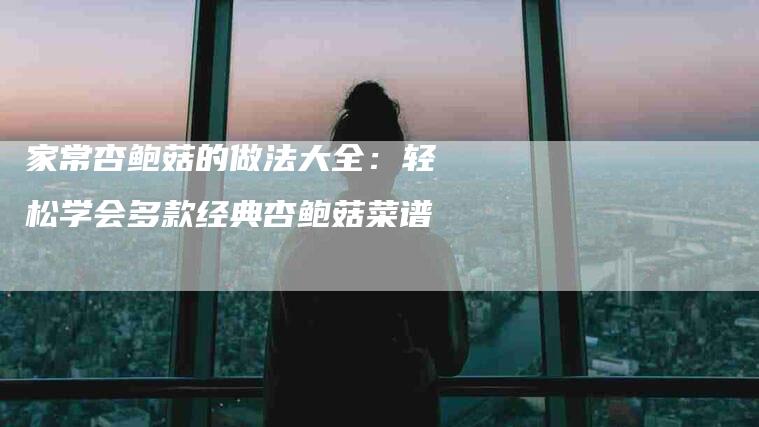 家常杏鲍菇的做法大全：轻松学会多款经典杏鲍菇菜谱-住家保姆月嫂服务_家政保洁钟点工家政服务_速上门月嫂网首页