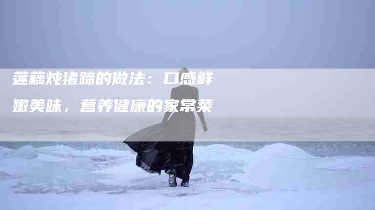 莲藕炖猪蹄的做法：口感鲜嫩美味，营养健康的家常菜-住家保姆月嫂服务_家政保洁钟点工家政服务_速上门月嫂网首页