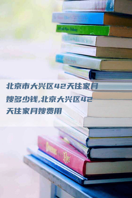 北京市大兴区42天住家月嫂多少钱,北京大兴区42天住家月嫂费用