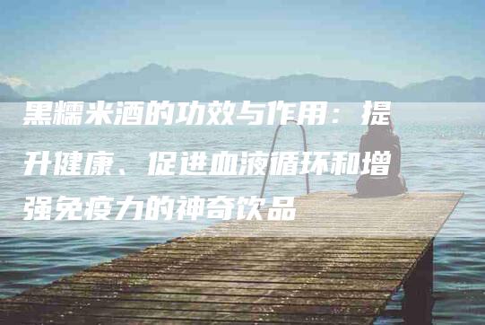 黑糯米酒的功效与作用：提升健康、促进血液循环和增强免疫力的神奇饮品-住家保姆月嫂服务_家政保洁钟点工家政服务_速上门月嫂网首页