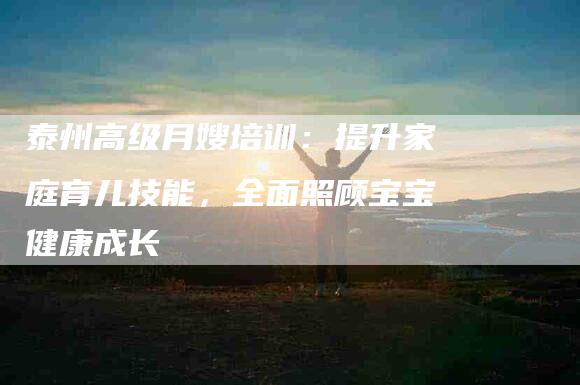泰州高级月嫂培训：提升家庭育儿技能，全面照顾宝宝健康成长-住家保姆月嫂服务_家政保洁钟点工家政服务_速上门月嫂网首页