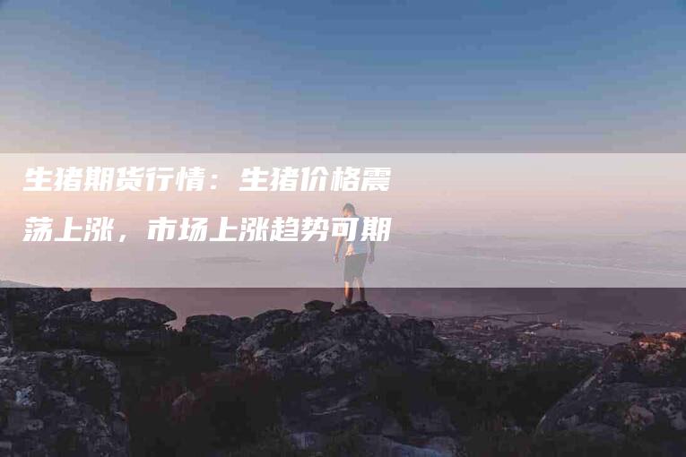 生猪期货行情：生猪价格震荡上涨，市场上涨趋势可期