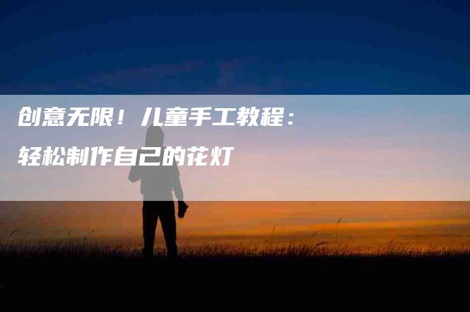 创意无限!儿童手工教程:轻松制作自己的花灯-住家保姆月嫂服务_家政保洁钟点工家政服务_速上门月嫂网首页