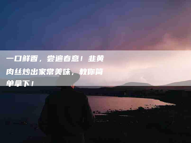 一口鲜香，尝遍春意！韭黄肉丝炒出家常美味，教你简单拿下！-住家保姆月嫂服务_家政保洁钟点工家政服务_速上门月嫂网首页