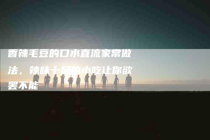 香辣毛豆的口水直流家常做法，辣味十足的小吃让你欲罢不能-住家保姆月嫂服务_家政保洁钟点工家政服务_速上门月嫂网首页
