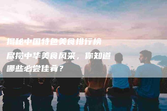 揭秘中国特色美食排行榜 尽揽中华美食风采，你知道哪些必尝佳肴？-住家保姆月嫂服务_家政保洁钟点工家政服务_速上门月嫂网首页