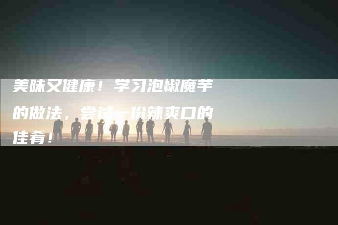 美味又健康！学习泡椒魔芋的做法，尝试一份辣爽口的佳肴！