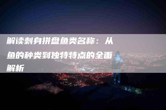 解读刺身拼盘鱼类名称：从鱼的种类到独特特点的全面解析-住家保姆月嫂服务_家政保洁钟点工家政服务_速上门月嫂网首页
