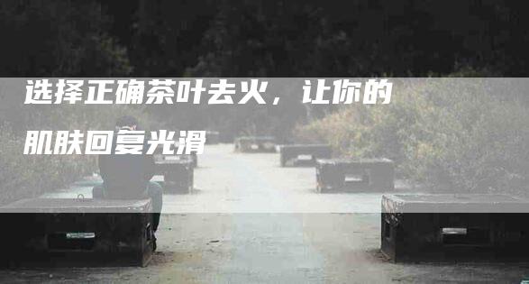 选择正确茶叶去火，让你的肌肤回复光滑-住家保姆月嫂服务_家政保洁钟点工家政服务_速上门月嫂网首页