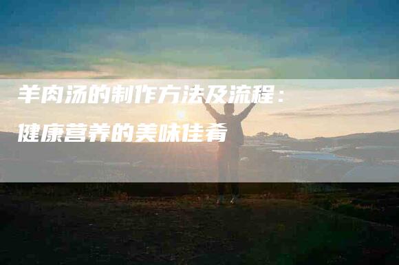 羊肉汤的制作方法及流程：健康营养的美味佳肴-住家保姆月嫂服务_家政保洁钟点工家政服务_速上门月嫂网首页