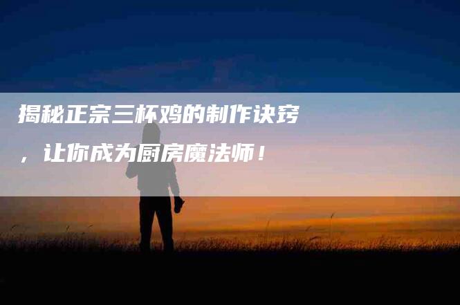 揭秘正宗三杯鸡的制作诀窍，让你成为厨房魔法师！-住家保姆月嫂服务_家政保洁钟点工家政服务_速上门月嫂网首页