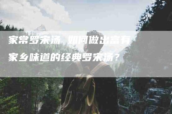 家常罗宋汤 如何做出富有家乡味道的经典罗宋汤？-住家保姆月嫂服务_家政保洁钟点工家政服务_速上门月嫂网首页