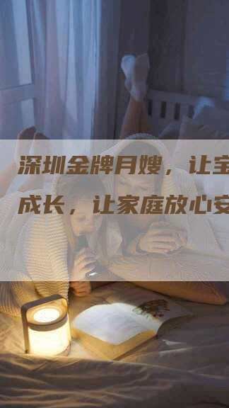 深圳金牌月嫂，让宝宝健康成长，让家庭放心安心