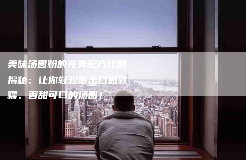 美味汤圆粉的完美配方比例揭秘：让你轻松做出口感软糯、香甜可口的汤圆！