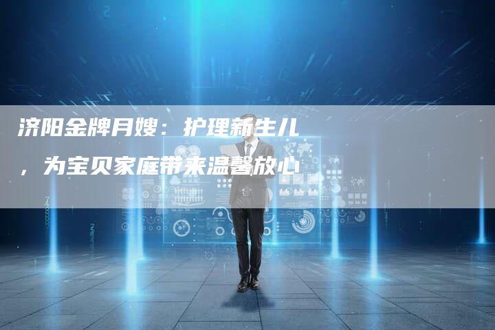 济阳金牌月嫂：护理新生儿，为宝贝家庭带来温馨放心