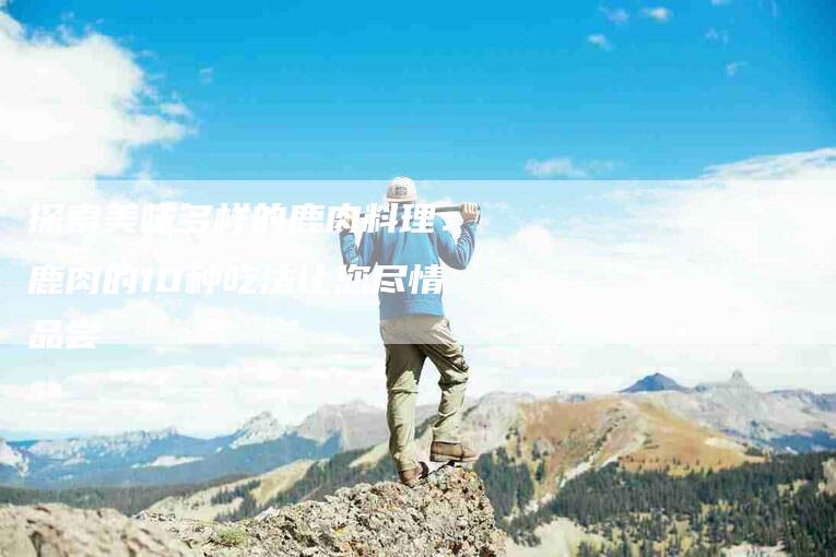 探索美味多样的鹿肉料理:鹿肉的10种吃法让您尽情品尝-住家保姆月嫂服务_家政保洁钟点工家政服务_速上门月嫂网首页