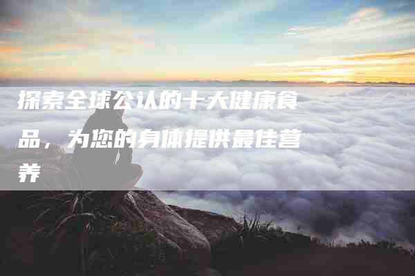 探索全球公认的十大健康食品，为您的身体提供最佳营养-住家保姆月嫂服务_家政保洁钟点工家政服务_速上门月嫂网首页