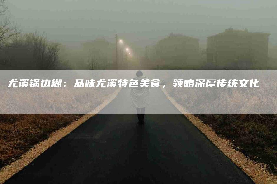 尤溪锅边糊:品味尤溪特色美食,领略深厚传统文化-住家保姆月嫂服务_家政保洁钟点工家政服务_速上门月嫂网首页