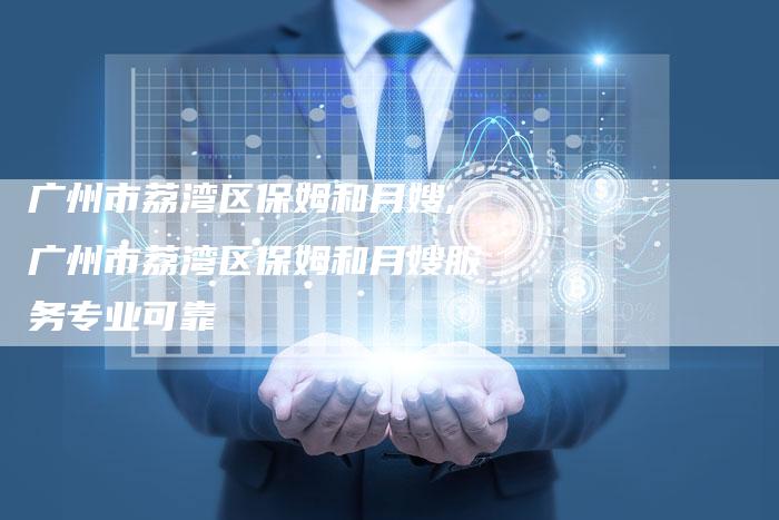 广州市荔湾区保姆和月嫂,广州市荔湾区保姆和月嫂服务专业可靠