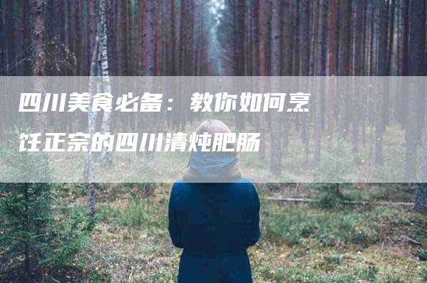 四川美食必备：教你如何烹饪正宗的四川清炖肥肠-住家保姆月嫂服务_家政保洁钟点工家政服务_速上门月嫂网首页