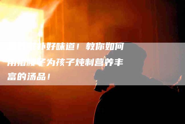 营养滋补好味道！教你如何用猪腰子为孩子炖制营养丰富的汤品！
