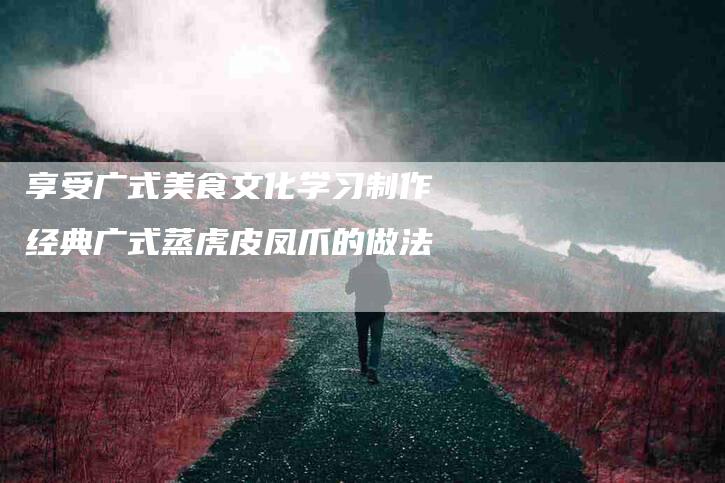 享受广式美食文化学习制作经典广式蒸虎皮凤爪的做法-住家保姆月嫂服务_家政保洁钟点工家政服务_速上门月嫂网首页
