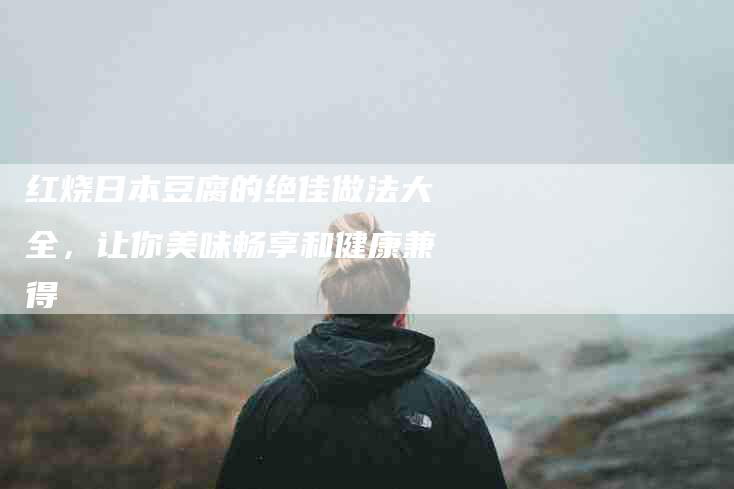 红烧日本豆腐的绝佳做法大全，让你美味畅享和健康兼得