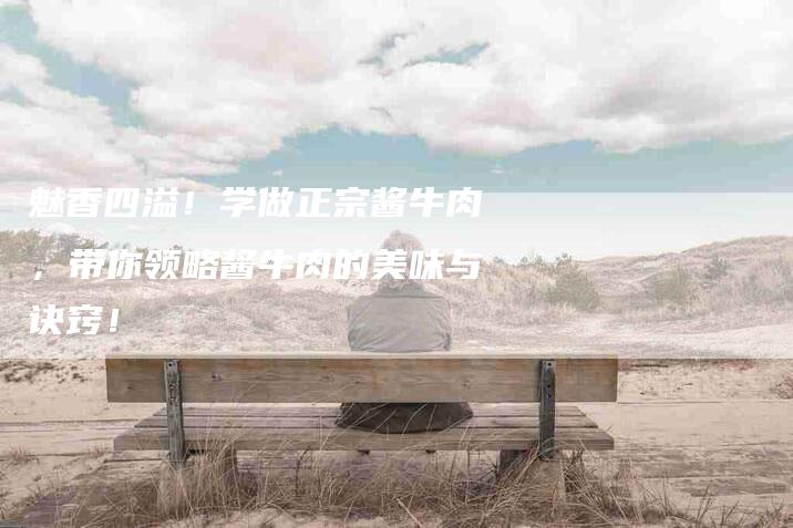 魅香四溢！学做正宗酱牛肉，带你领略酱牛肉的美味与诀窍！-住家保姆月嫂服务_家政保洁钟点工家政服务_速上门月嫂网首页