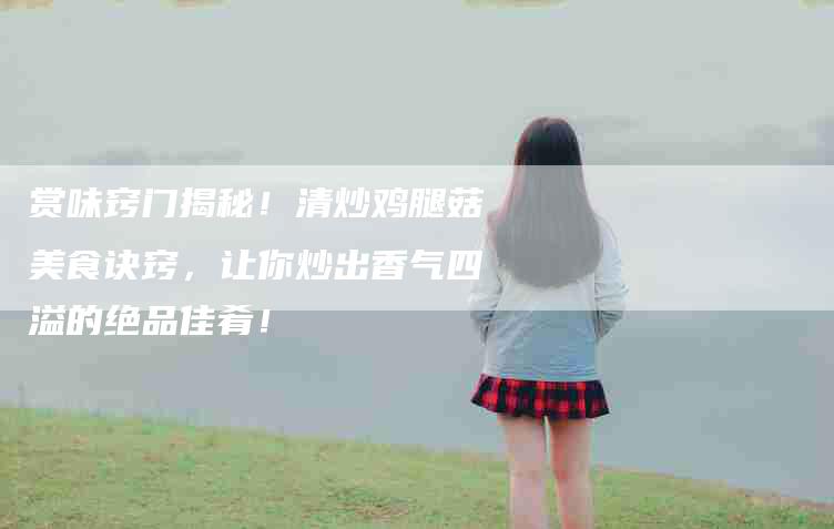 赏味窍门揭秘！清炒鸡腿菇美食诀窍，让你炒出香气四溢的绝品佳肴！-住家保姆月嫂服务_家政保洁钟点工家政服务_速上门月嫂网首页