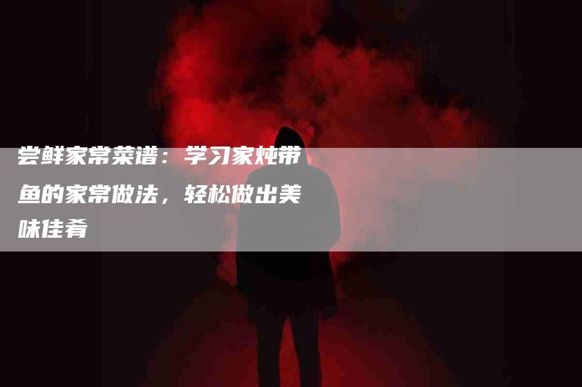 尝鲜家常菜谱：学习家炖带鱼的家常做法，轻松做出美味佳肴-住家保姆月嫂服务_家政保洁钟点工家政服务_速上门月嫂网首页