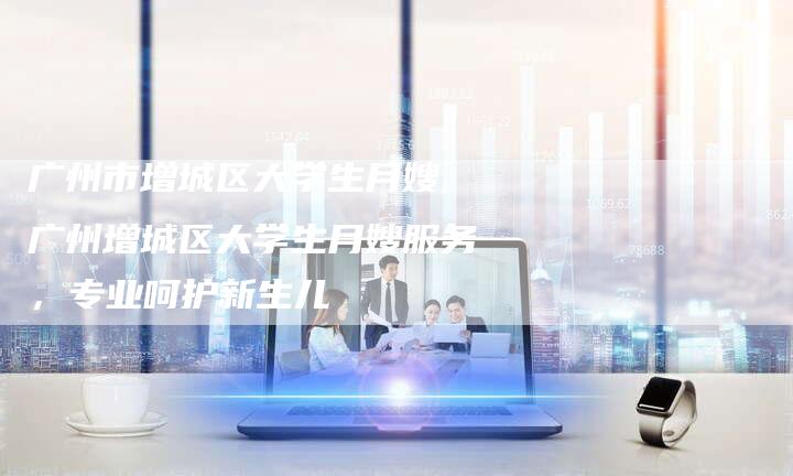 广州市增城区大学生月嫂,广州增城区大学生月嫂服务，专业呵护新生儿