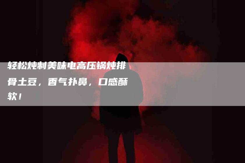 轻松炖制美味电高压锅炖排骨土豆，香气扑鼻，口感酥软！