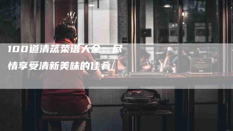 100道清蒸菜谱大全：尽情享受清新美味的佳肴