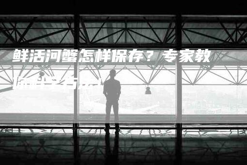 鲜活河蟹怎样保存？专家教你科学方法！