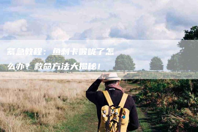 紧急教程：鱼刺卡喉咙了怎么办？救命方法大揭秘！