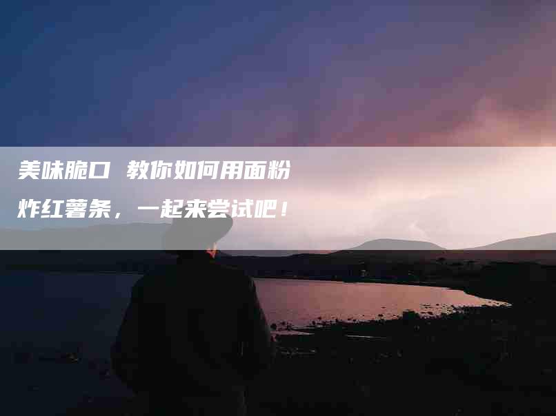 美味脆口 教你如何用面粉炸红薯条，一起来尝试吧！
